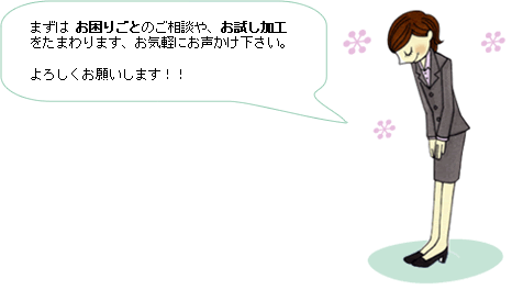 ご挨拶：まずは、お困りごとのご相談や、お試し加工を賜ります、お気軽にお声かけください。よろしくお願いします！！