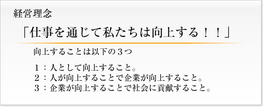 経営理念 「仕事を通じて私たちは向上する！！」 向上することは以下の３つ １：人として向上すること。２：人が向上することで企業が向上すること。３：企業が向上することで社会に貢献すること。